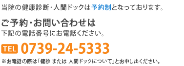 当院の健康診断･人間ドックは予約制となっております。ご予約･お問い合わせは0739-24-5333へ。お電話の際は「健診 または 人間ドックについて」とお申し出ください。