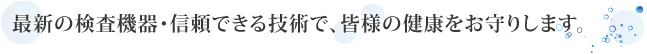 最新の検査機器･信頼できる技術で、皆様の健康をお守りします。